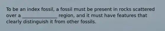 To be an index fossil, a fossil must be present in rocks scattered over a _______________ region, and it must have features that clearly distinguish it from other fossils.