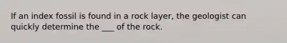 If an index fossil is found in a rock layer, the geologist can quickly determine the ___ of the rock.