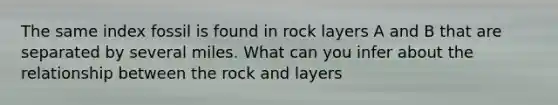 The same index fossil is found in rock layers A and B that are separated by several miles. What can you infer about the relationship between the rock and layers