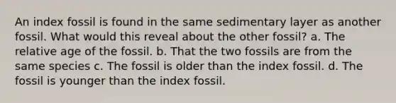 An index fossil is found in the same sedimentary layer as another fossil. What would this reveal about the other fossil? a. The relative age of the fossil. b. That the two fossils are from the same species c. The fossil is older than the index fossil. d. The fossil is younger than the index fossil.