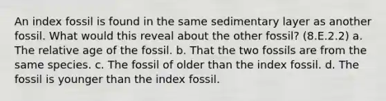 An index fossil is found in the same sedimentary layer as another fossil. What would this reveal about the other fossil? (8.E.2.2) a. The relative age of the fossil. b. That the two fossils are from the same species. c. The fossil of older than the index fossil. d. The fossil is younger than the index fossil.