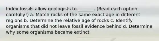 Index fossils allow geologists to _______. (Read each option carefully!) a. Match rocks of the same exact age in different regions b. Determine the relative age of rocks c. Identify organisms that did not leave fossil evidence behind d. Determine why some organisms became extinct