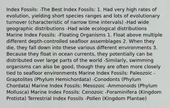 Index Fossils: -The Best Index Fossils: 1. Had very high rates of evolution, yielding short species ranges and lots of evolutionary turnover (characteristic of narrow time intervals) -Had wide geographic distributions -Had wide ecological distributions Marine Index Fossils: -Floating Organisms 1. Float above multiple different depth-controlled seafloor assemblages 2. When they die, they fall down into these various different environments 3. Because they float in ocean currents, they potentially can be distributed over large parts of the world -Similarly, swimming organisms can also be good, though they are often more closely tied to seafloor environments Marine Index Fossils: Paleozoic -Graptolites (Phylum Hemichordata) -Conodonts (Phylum Chordata) Marine Index Fossils: Mesozoic -Ammonoids (Phylum Mollusca) Marine Index Fossils: Cenozoic -Foraminifera (Kingdom Protista) Terrestrial Index Fossils -Pollen (Kingdom Plantae)