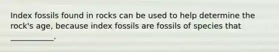 Index fossils found in rocks can be used to help determine the rock's age, because index fossils are fossils of species that ___________.