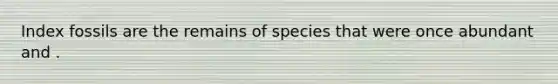 Index fossils are the remains of species that were once abundant and .