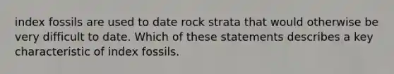 index fossils are used to date rock strata that would otherwise be very difficult to date. Which of these statements describes a key characteristic of index fossils.