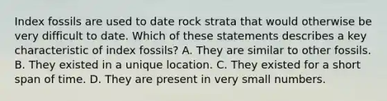 Index fossils are used to date rock strata that would otherwise be very difficult to date. Which of these statements describes a key characteristic of index fossils? A. They are similar to other fossils. B. They existed in a unique location. C. They existed for a short span of time. D. They are present in very small numbers.