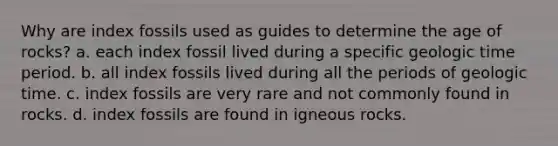 Why are index fossils used as guides to determine the age of rocks? a. each index fossil lived during a specific geologic time period. b. all index fossils lived during all the periods of geologic time. c. index fossils are very rare and not commonly found in rocks. d. index fossils are found in igneous rocks.