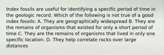 Index fossils are useful for identifying a specific period of time in the geologic record. Which of the following is not true of a good index fossils: A. They are geographically widespread B. They are the remains of organisms that existed for only a short period of time C. They are the remains of organisms that lived in only one specific location. D. They help correlate rocks over large distances