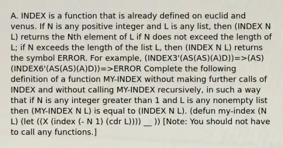 A. INDEX is a function that is already defined on euclid and venus. If N is any positive integer and L is any list, then (INDEX N L) returns the Nth element of L if N does not exceed the length of L; if N exceeds the length of the list L, then (INDEX N L) returns the symbol ERROR. For example, (INDEX3'(AS(AS)(A)D))=>(AS) (INDEX6'(AS(AS)(A)D))=>ERROR Complete the following definition of a function MY-INDEX without making further calls of INDEX and without calling MY-INDEX recursively, in such a way that if N is any integer greater than 1 and L is any nonempty list then (MY-INDEX N L) is equal to (INDEX N L). (defun my-index (N L) (let ((X (index (- N 1) (cdr L)))) __ )) [Note: You should not have to call any functions.]