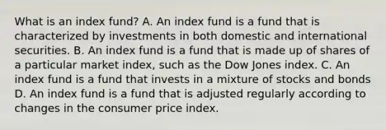 What is an index fund? A. An index fund is a fund that is characterized by investments in both domestic and international securities. B. An index fund is a fund that is made up of shares of a particular market index, such as the Dow Jones index. C. An index fund is a fund that invests in a mixture of stocks and bonds D. An index fund is a fund that is adjusted regularly according to changes in the consumer price index.