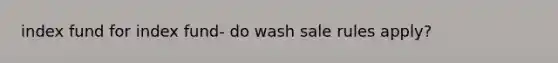 index fund for index fund- do wash sale rules apply?