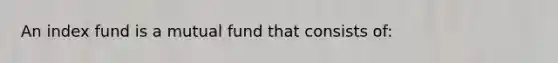 An index fund is a mutual fund that consists of: