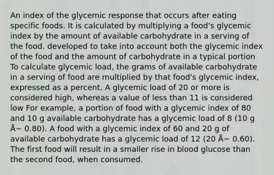 An index of the glycemic response that occurs after eating specific foods. It is calculated by multiplying a food's glycemic index by the amount of available carbohydrate in a serving of the food. developed to take into account both the glycemic index of the food and the amount of carbohydrate in a typical portion To calculate glycemic load, the grams of available carbohydrate in a serving of food are multiplied by that food's glycemic index, expressed as a percent. A glycemic load of 20 or more is considered high, whereas a value of less than 11 is considered low For example, a portion of food with a glycemic index of 80 and 10 g available carbohydrate has a glycemic load of 8 (10 g Å~ 0.80). A food with a glycemic index of 60 and 20 g of available carbohydrate has a glycemic load of 12 (20 Å~ 0.60). The first food will result in a smaller rise in blood glucose than the second food, when consumed.