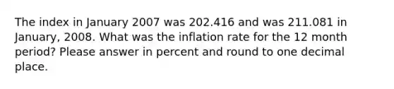 The index in January 2007 was 202.416 and was 211.081 in January, 2008. What was the inflation rate for the 12 month period? Please answer in percent and round to one decimal place.