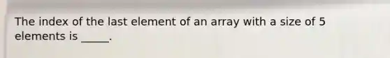 The index of the last element of an array with a size of 5 elements is _____.