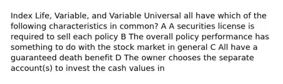 Index Life, Variable, and Variable Universal all have which of the following characteristics in common? A A securities license is required to sell each policy B The overall policy performance has something to do with the stock market in general C All have a guaranteed death benefit D The owner chooses the separate account(s) to invest the cash values in