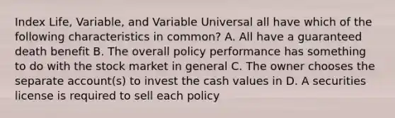 Index Life, Variable, and Variable Universal all have which of the following characteristics in common? A. All have a guaranteed death benefit B. The overall policy performance has something to do with the stock market in general C. The owner chooses the separate account(s) to invest the cash values in D. A securities license is required to sell each policy