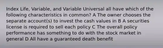 Index Life, Variable, and Variable Universal all have which of the following characteristics in common? A The owner chooses the separate account(s) to invest the cash values in B A securities license is required to sell each policy C The overall policy performance has something to do with the stock market in general D All have a guaranteed death benefit