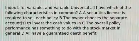 Index Life, Variable, and Variable Universal all have which of the following characteristics in common? A A securities license is required to sell each policy B The owner chooses the separate account(s) to invest the cash values in C The overall policy performance has something to do with the stock market in general D All have a guaranteed death benefit