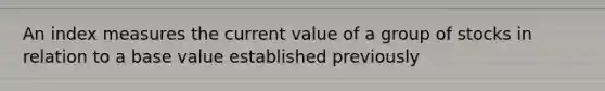 An index measures the current value of a group of stocks in relation to a base value established previously