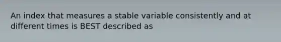 An index that measures a stable variable consistently and at different times is BEST described as