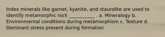 Index minerals like garnet, kyanite, and staurolite are used to identify metamorphic rock ___________ . a. Mineralogy b. Environmental conditions during metamorphism c. Texture d. Dominant stress present during formation