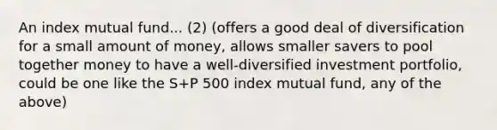 An index mutual fund... (2) (offers a good deal of diversification for a small amount of money, allows smaller savers to pool together money to have a well-diversified investment portfolio, could be one like the S+P 500 index mutual fund, any of the above)