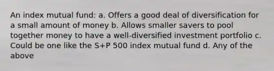 An index mutual fund: a. Offers a good deal of diversification for a small amount of money b. Allows smaller savers to pool together money to have a well-diversified investment portfolio c. Could be one like the S+P 500 index mutual fund d. Any of the above