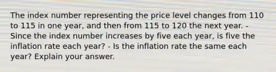 The index number representing the price level changes from 110 to 115 in one year, and then from 115 to 120 the next year. - Since the index number increases by five each year, is five the inflation rate each year? - Is the inflation rate the same each year? Explain your answer.