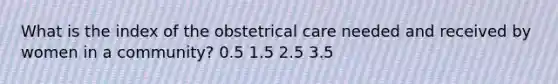 What is the index of the obstetrical care needed and received by women in a community? 0.5 1.5 2.5 3.5