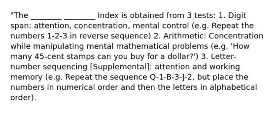 "The ________ ________ Index is obtained from 3 tests: 1. Digit span: attention, concentration, mental control (e.g. Repeat the numbers 1-2-3 in reverse sequence) 2. Arithmetic: Concentration while manipulating mental mathematical problems (e.g. 'How many 45-cent stamps can you buy for a dollar?') 3. Letter-number sequencing [Supplemental]: attention and working memory (e.g. Repeat the sequence Q-1-B-3-J-2, but place the numbers in numerical order and then the letters in alphabetical order).