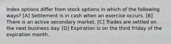 Index options differ from stock options in which of the following ways? [A] Settlement is in cash when an exercise occurs. [B] There is an active secondary market. [C] Trades are settled on the next business day. [D] Expiration is on the third Friday of the expiration month.