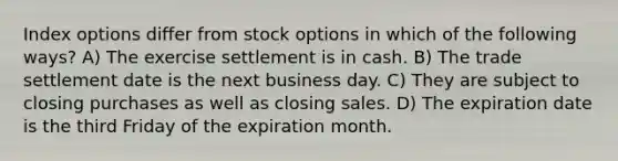 Index options differ from stock options in which of the following ways? A) The exercise settlement is in cash. B) The trade settlement date is the next business day. C) They are subject to closing purchases as well as closing sales. D) The expiration date is the third Friday of the expiration month.