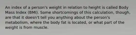 An index of a person's weight in relation to height is called Body Mass Index (BMI). Some shortcomings of this calculation, though, are that it doesn't tell you anything about the person's metabolism, where the body fat is located, or what part of the weight is from muscle.