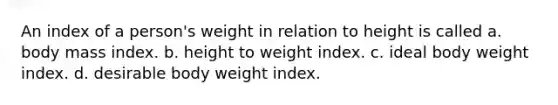 An index of a person's weight in relation to height is called a. body mass index. b. height to weight index. c. ideal body weight index. d. desirable body weight index.