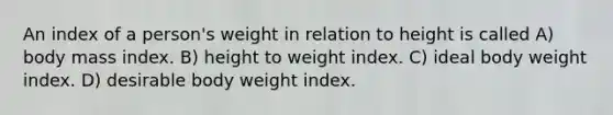 An index of a person's weight in relation to height is called A) body mass index. B) height to weight index. C) ideal body weight index. D) desirable body weight index.