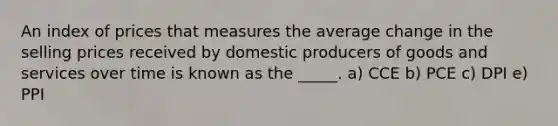 An index of prices that measures the average change in the selling prices received by domestic producers of goods and services over time is known as the _____. a) CCE b) PCE c) DPI e) PPI