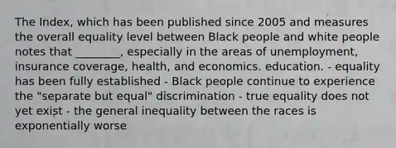 The Index, which has been published since 2005 and measures the overall equality level between Black people and white people notes that ________, especially in the areas of unemployment, insurance coverage, health, and economics. education. - equality has been fully established - Black people continue to experience the "separate but equal" discrimination - true equality does not yet exist - the general inequality between the races is exponentially worse