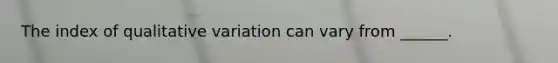 The index of qualitative variation can vary from ______.