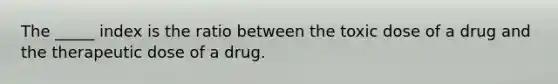 The _____ index is the ratio between the toxic dose of a drug and the therapeutic dose of a drug.