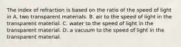 The index of refraction is based on the ratio of the speed of light in A. two transparent materials. B. air to the speed of light in the transparent material. C. water to the speed of light in the transparent material. D. a vacuum to the speed of light in the transparent material.