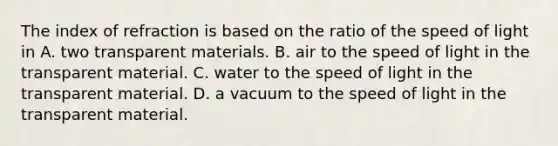 The index of refraction is based on the ratio of the speed of light in A. two transparent materials. B. air to the speed of light in the transparent material. C. water to the speed of light in the transparent material. D. a vacuum to the speed of light in the transparent material.