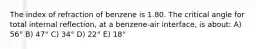 The index of refraction of benzene is 1.80. The critical angle for total internal reflection, at a benzene-air interface, is about: A) 56° B) 47° C) 34° D) 22° E) 18°