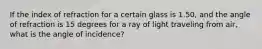 If the index of refraction for a certain glass is 1.50, and the angle of refraction is 15 degrees for a ray of light traveling from air, what is the angle of incidence?