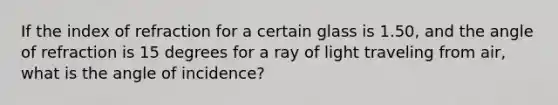 If the index of refraction for a certain glass is 1.50, and the angle of refraction is 15 degrees for a ray of light traveling from air, what is the angle of incidence?