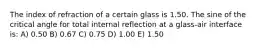 The index of refraction of a certain glass is 1.50. The sine of the critical angle for total internal reflection at a glass-air interface is: A) 0.50 B) 0.67 C) 0.75 D) 1.00 E) 1.50