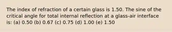 The index of refraction of a certain glass is 1.50. The sine of the critical angle for total internal reflection at a glass-air interface is: (a) 0.50 (b) 0.67 (c) 0.75 (d) 1.00 (e) 1.50