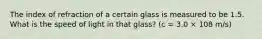 The index of refraction of a certain glass is measured to be 1.5. What is the speed of light in that glass? (c = 3.0 × 108 m/s)