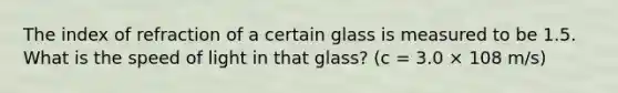 The index of refraction of a certain glass is measured to be 1.5. What is the speed of light in that glass? (c = 3.0 × 108 m/s)